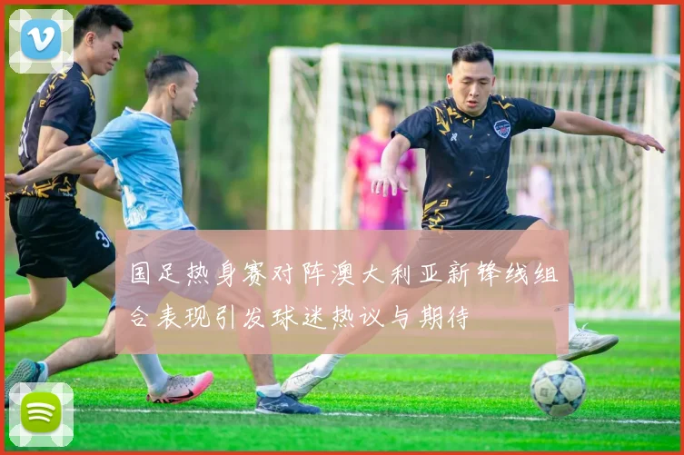 国足热身赛对阵澳大利亚新锋线组合表现引发球迷热议与期待