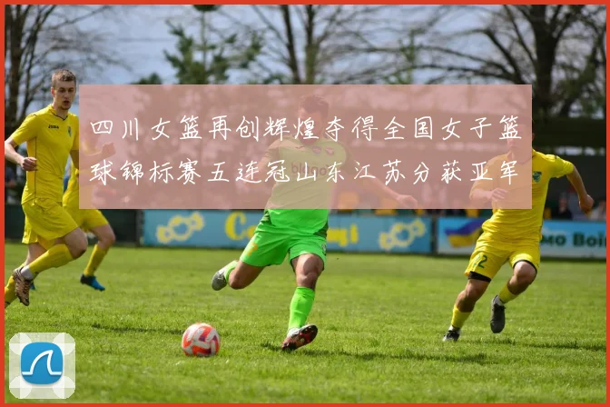 四川女篮再创辉煌夺得全国女子篮球锦标赛五连冠山东江苏分获亚军季军荣誉